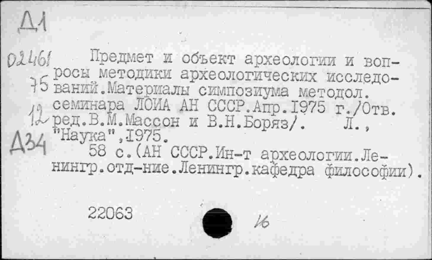 ﻿рЛ^/6/ Предает и объект археологии и воп-
Лросы методики археологических исследо-
•г о ваний. Материалы симпозиума методол.
я семинара ЛОИА АН СССР.Аир.1975 г./Отв.
|<мред. В. М. Массон и В.Н.Боряз/. Л.,
До / "Наука",1975.
58 с.(АН СССР.Ин-т археологии.Ле-нингр.отд-ние.Ленингр.кафедра филос офии).
22063
/6